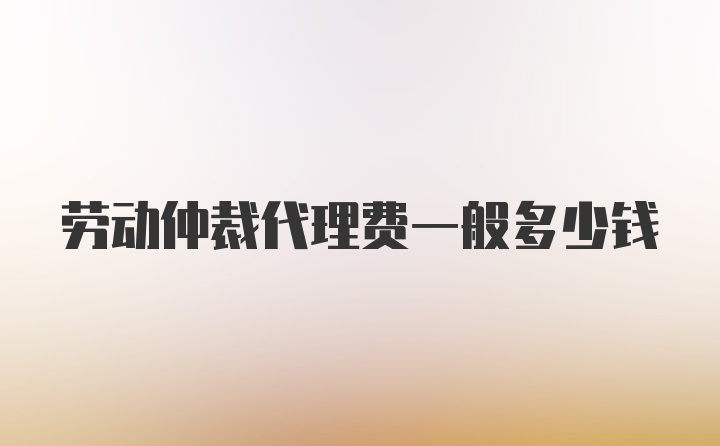 劳动仲裁代理费一般多少钱