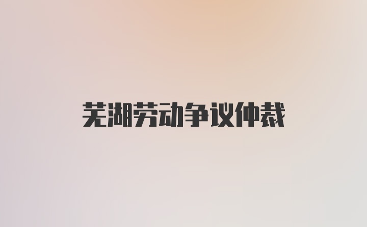 芜湖劳动争议仲裁