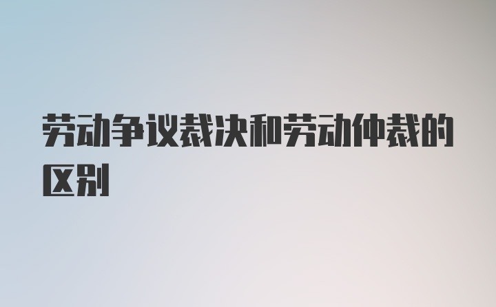 劳动争议裁决和劳动仲裁的区别