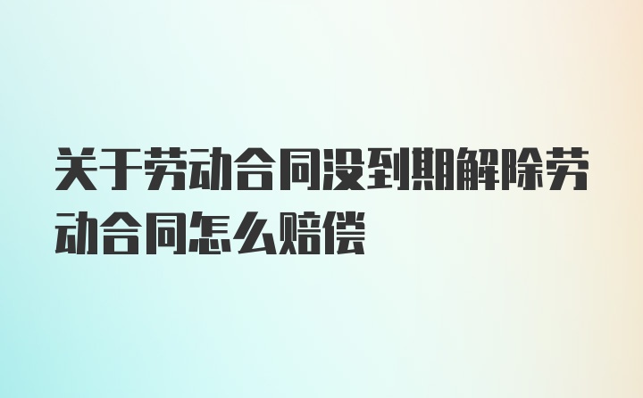 关于劳动合同没到期解除劳动合同怎么赔偿