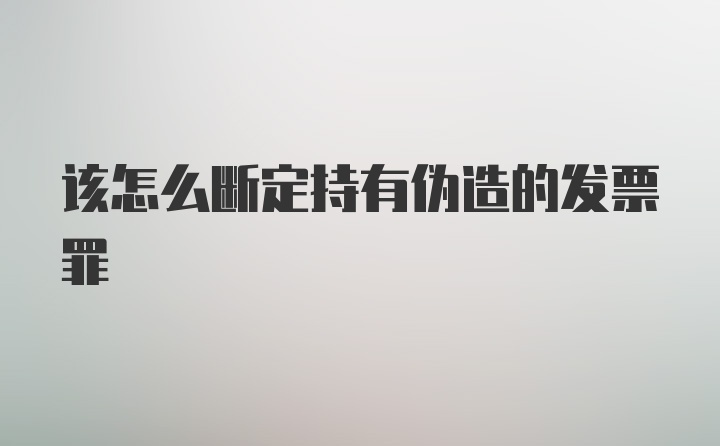 该怎么断定持有伪造的发票罪