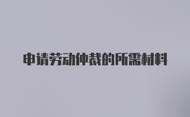 申请劳动仲裁的所需材料