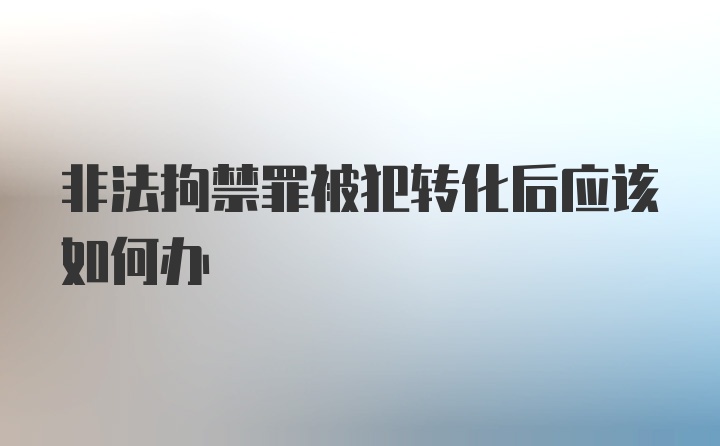 非法拘禁罪被犯转化后应该如何办