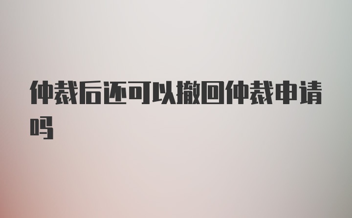 仲裁后还可以撤回仲裁申请吗