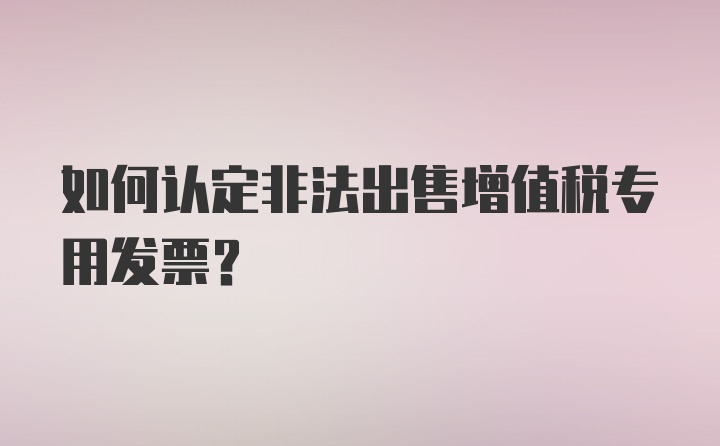 如何认定非法出售增值税专用发票？