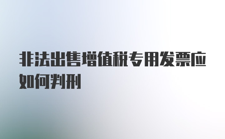 非法出售增值税专用发票应如何判刑