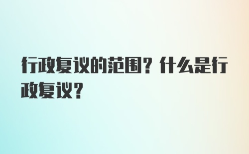 行政复议的范围？什么是行政复议？