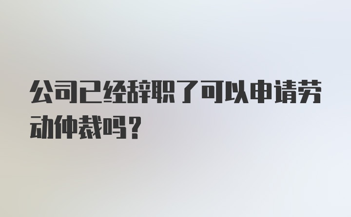 公司已经辞职了可以申请劳动仲裁吗?