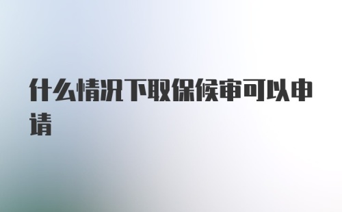 什么情况下取保候审可以申请