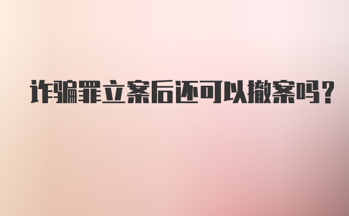 诈骗罪立案后还可以撤案吗?