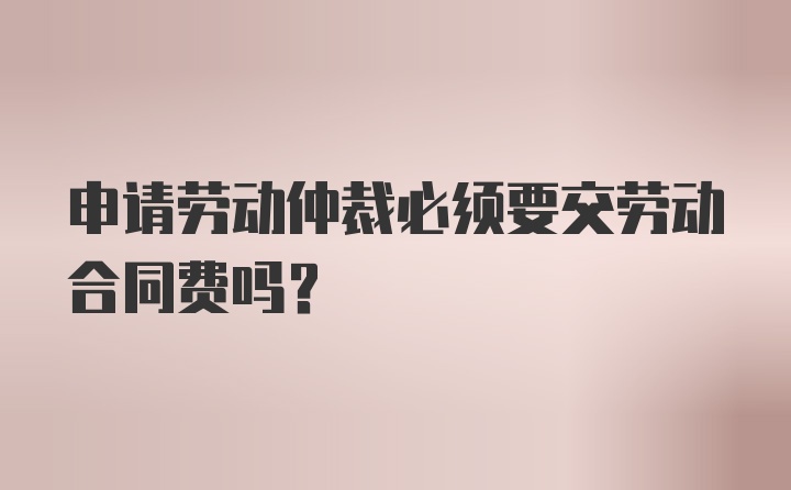 申请劳动仲裁必须要交劳动合同费吗？