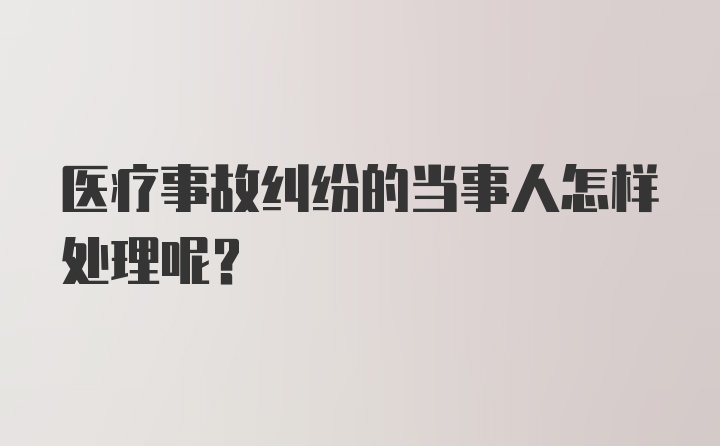 医疗事故纠纷的当事人怎样处理呢？