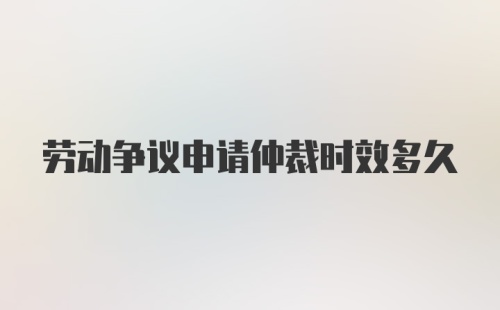 劳动争议申请仲裁时效多久