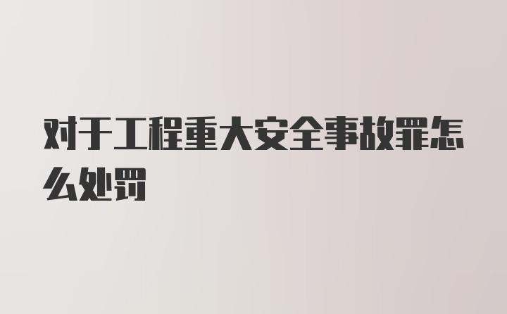 对于工程重大安全事故罪怎么处罚