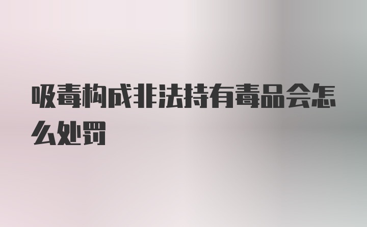 吸毒构成非法持有毒品会怎么处罚