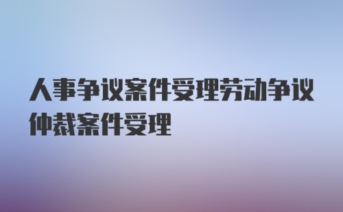 人事争议案件受理劳动争议仲裁案件受理