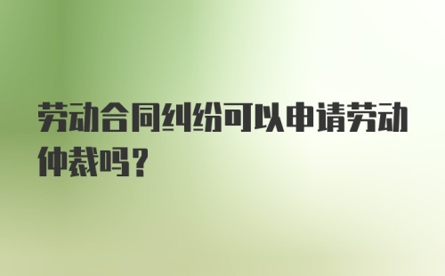 劳动合同纠纷可以申请劳动仲裁吗？