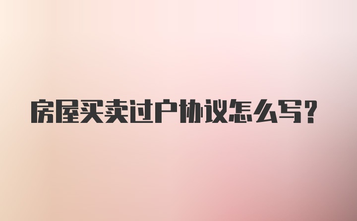 房屋买卖过户协议怎么写?