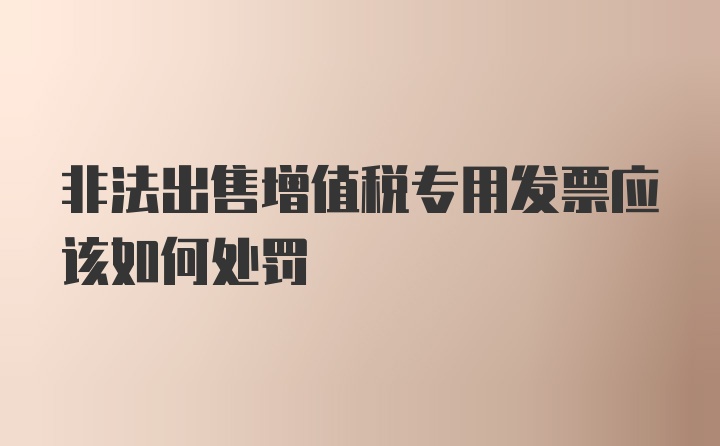 非法出售增值税专用发票应该如何处罚