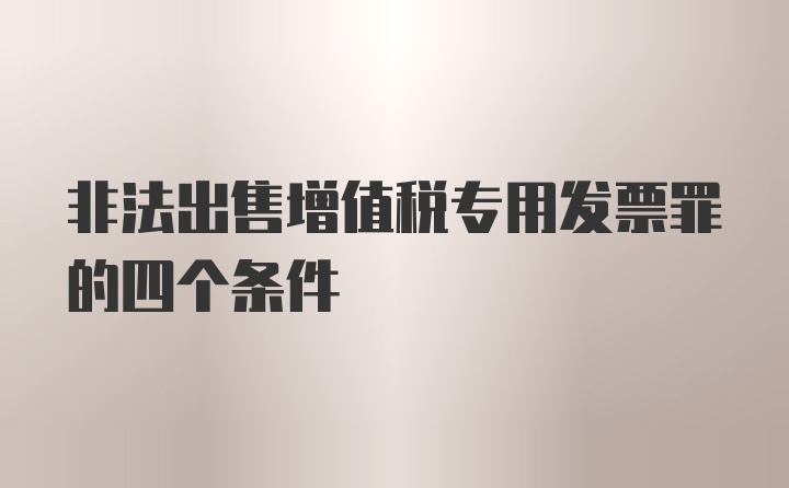 非法出售增值税专用发票罪的四个条件