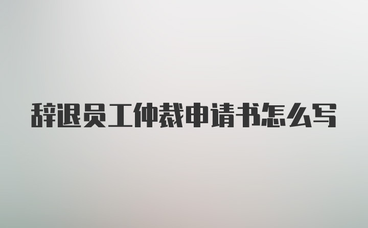 辞退员工仲裁申请书怎么写