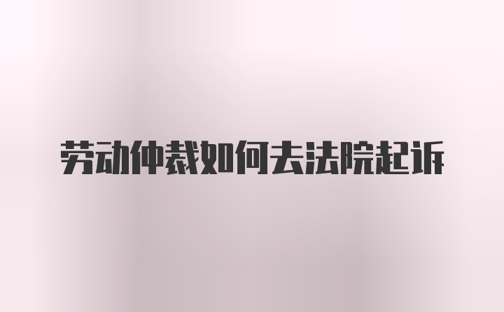 劳动仲裁如何去法院起诉