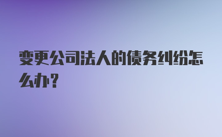 变更公司法人的债务纠纷怎么办？