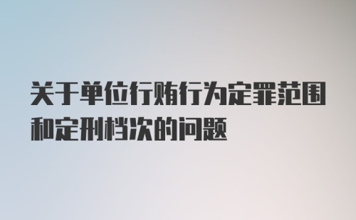 关于单位行贿行为定罪范围和定刑档次的问题