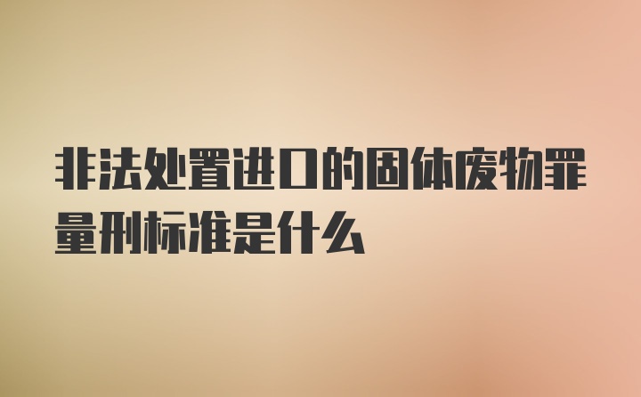 非法处置进口的固体废物罪量刑标准是什么