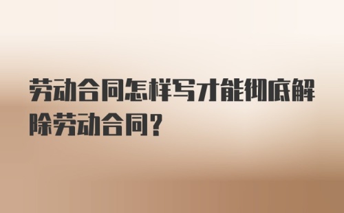 劳动合同怎样写才能彻底解除劳动合同?