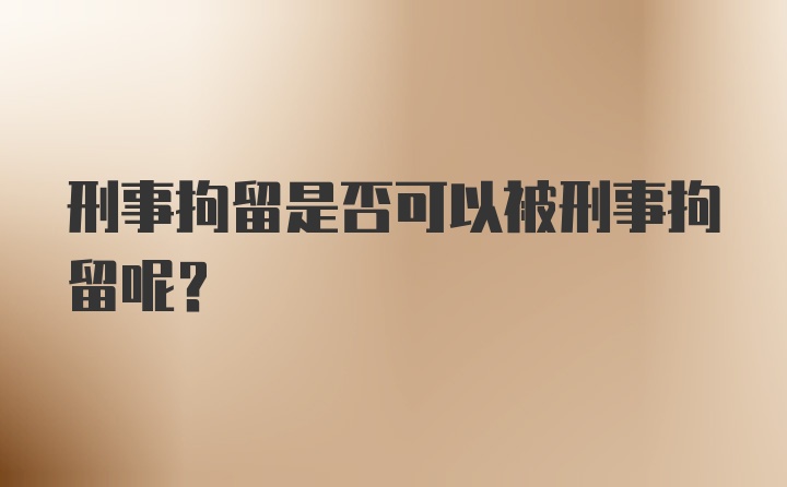 刑事拘留是否可以被刑事拘留呢？