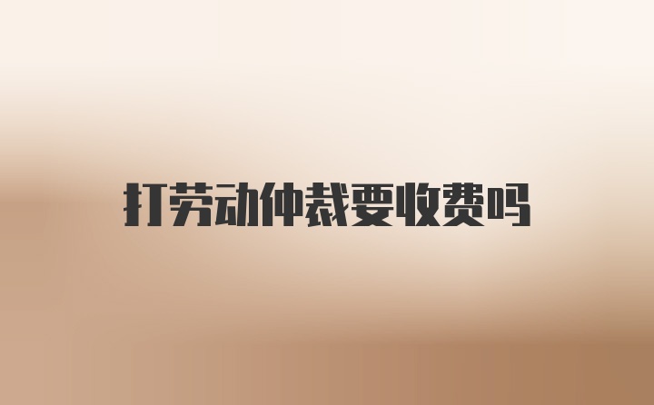 打劳动仲裁要收费吗