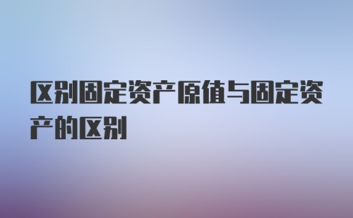 区别固定资产原值与固定资产的区别