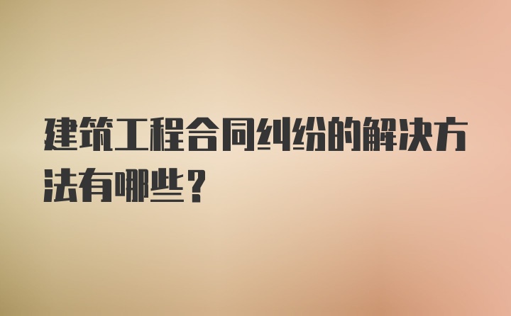 建筑工程合同纠纷的解决方法有哪些？