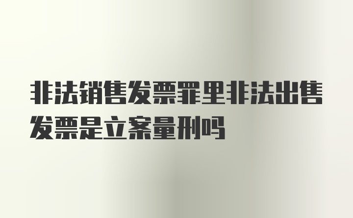 非法销售发票罪里非法出售发票是立案量刑吗