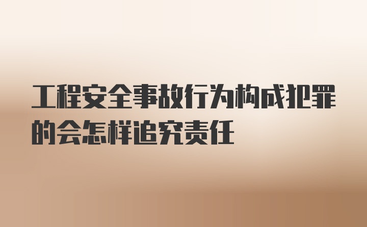 工程安全事故行为构成犯罪的会怎样追究责任