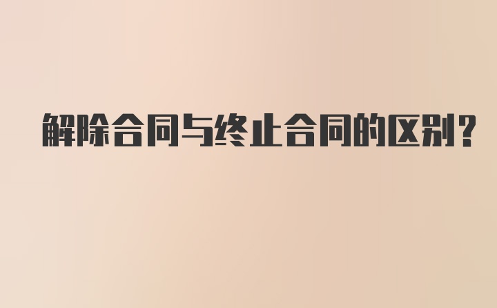 解除合同与终止合同的区别？