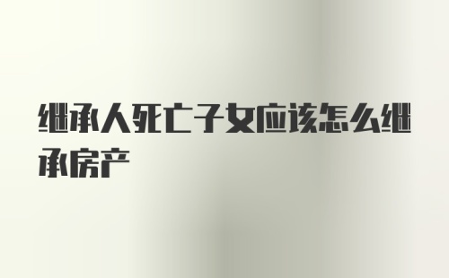 继承人死亡子女应该怎么继承房产