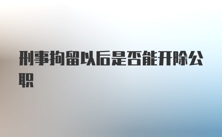 刑事拘留以后是否能开除公职