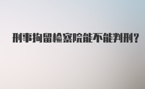 刑事拘留检察院能不能判刑?