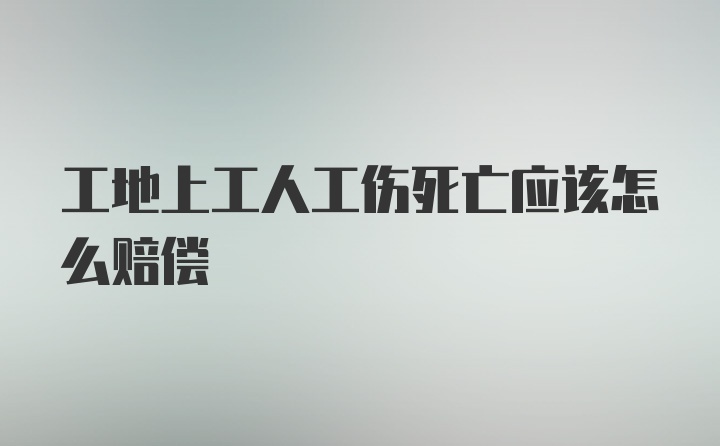 工地上工人工伤死亡应该怎么赔偿