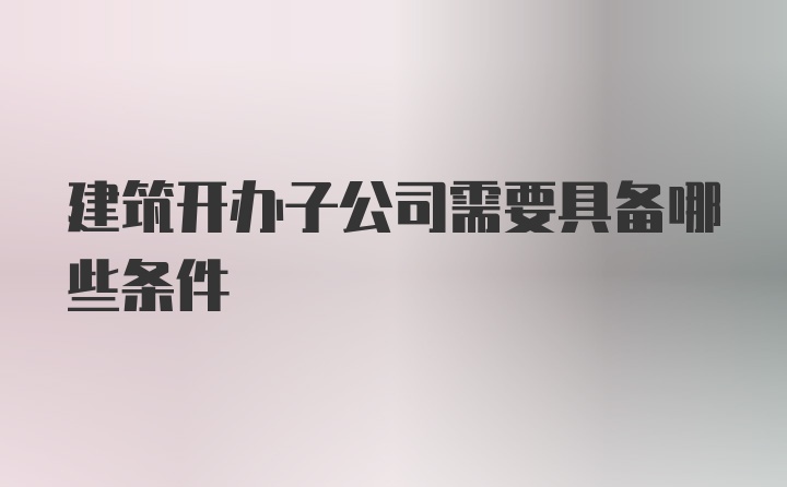 建筑开办子公司需要具备哪些条件