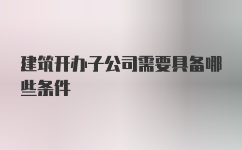 建筑开办子公司需要具备哪些条件