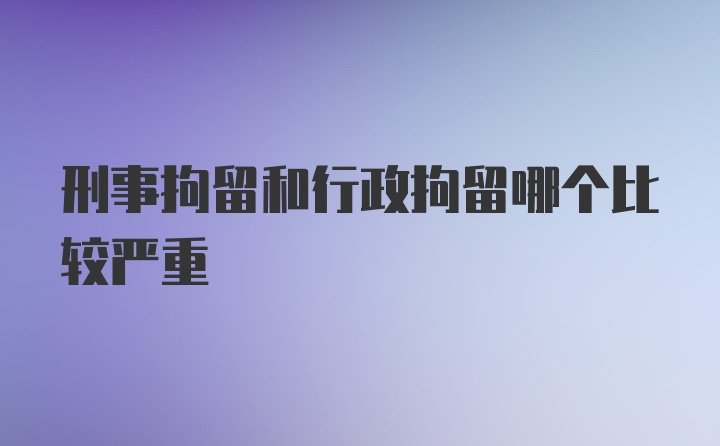 刑事拘留和行政拘留哪个比较严重