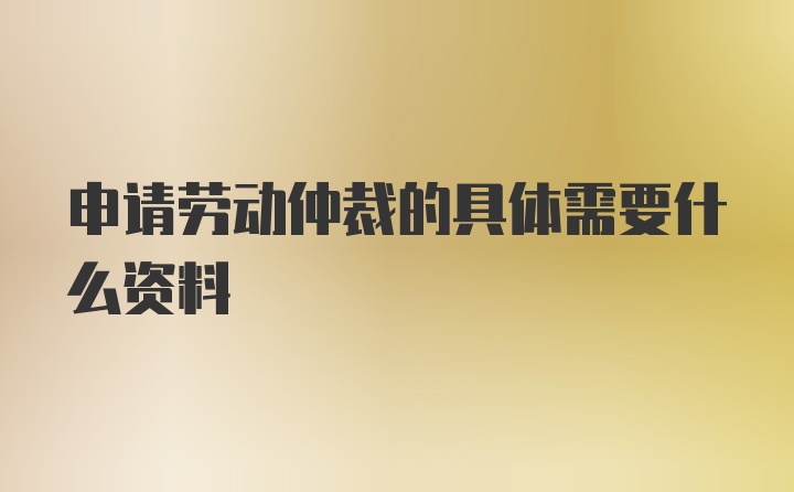 申请劳动仲裁的具体需要什么资料