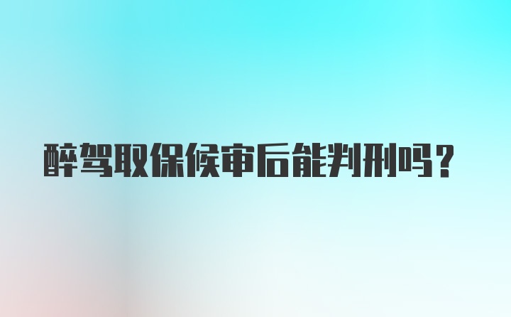 醉驾取保候审后能判刑吗？