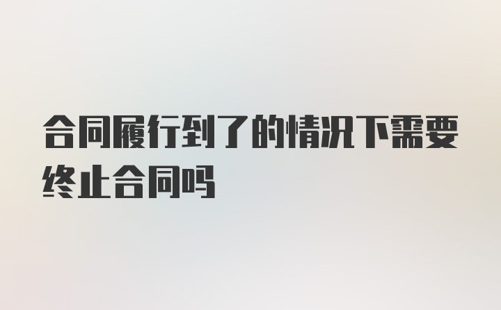 合同履行到了的情况下需要终止合同吗