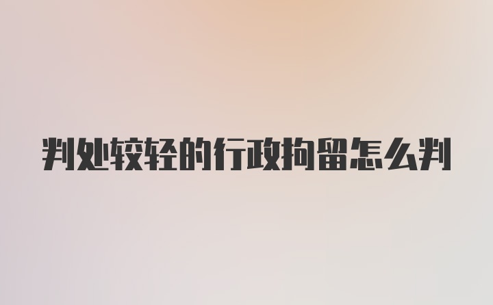 判处较轻的行政拘留怎么判