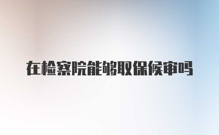 在检察院能够取保候审吗