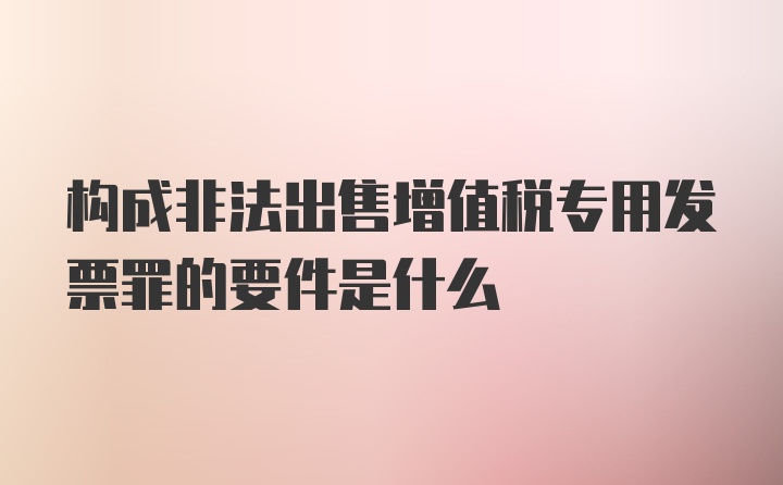 构成非法出售增值税专用发票罪的要件是什么